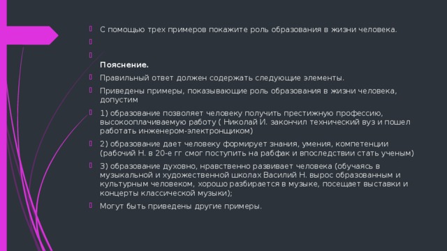 С помощью трех примеров покажите роль образования в жизни человека.    Пояснение. Правильный ответ должен содержать следующие элементы. Приведены примеры, показывающие роль образования в жизни человека, допустим 1) образование позволяет человеку получить престижную профессию, высокооплачиваемую работу ( Николай И. закончил технический вуз и пошел работать инженером-электронщиком) 2) образование дает человеку формирует знания, умения, компетенции (рабочий Н. в 20-е гг смог поступить на рабфак и впоследствии стать ученым) 3) образование духовно, нравственно развивает человека (обучаясь в музыкальной и художественной школах Василий Н. вырос образованным и культурным человеком, хорошо разбирается в музыке, посещает выставки и концерты классической музыки); Могут быть приведены другие примеры. 