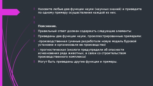 Назовите любые две функции науки (научных знаний) и приведите по одному примеру осуществления каждой из них.    Пояснение. Правильный ответ должен содержать следующие элементы: Приведены две функции науки, проиллюстрированные примерами: -производственная (ученые разработали новую модель буровой установки и организовали ее производство) - прогностическая (экологи предупредили об опасности исчезновения ряда животных, в связи со строительством производственного комплекса) Могут быть приведены другие функции и примеры. 