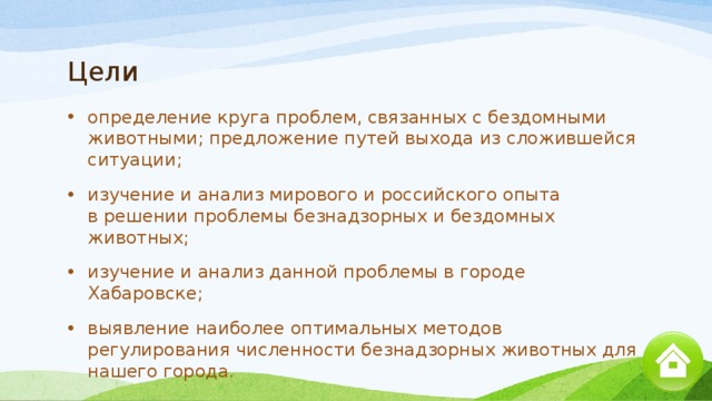 Цели определение круга проблем, связанных с бездомными животными; предложение путей выхода из сложившейся ситуации; изучение и анализ мирового и российского опыта в решении проблемы безнадзорных и бездомных животных; изучение и анализ данной проблемы в городе Хабаровске; выявление наиболее оптимальных методов регулирования численности безнадзорных животных для нашего города. 