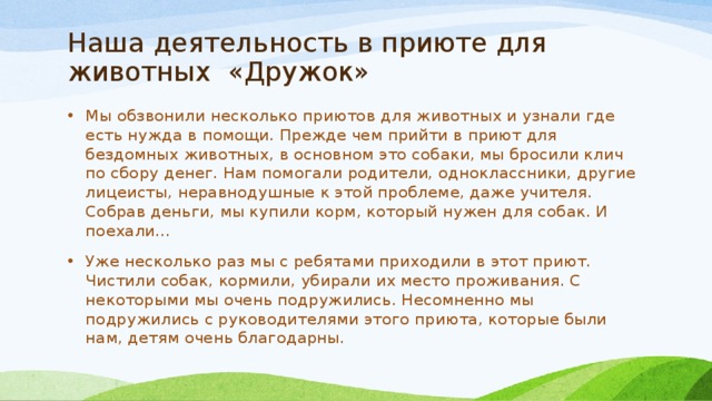 Наша деятельность в приюте для животных «Дружок» Мы обзвонили несколько приютов для животных и узнали где есть нужда в помощи. Прежде чем прийти в приют для бездомных животных, в основном это собаки, мы бросили клич по сбору денег. Нам помогали родители, одноклассники, другие лицеисты, неравнодушные к этой проблеме, даже учителя. Собрав деньги, мы купили корм, который нужен для собак. И поехали… Уже несколько раз мы с ребятами приходили в этот приют. Чистили собак, кормили, убирали их место проживания. С некоторыми мы очень подружились. Несомненно мы подружились с руководителями этого приюта, которые были нам, детям очень благодарны. 