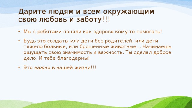 Дарите людям и всем окружающим свою любовь и заботу!!! Мы с ребятами поняли как здорово кому-то помогать! Будь это солдаты или дети без родителей, или дети тяжело больные, или брошенные животные… Начинаешь ощущать свою значимость и важность. Ты сделал доброе дело. И тебе благодарны! Это важно в нашей жизни!!! 