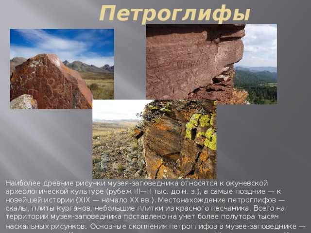 Петроглифы Наиболее древние рисунки музея-заповедника относятся к окуневской археологической культуре (рубеж III—II тыс. до н. э.), а самые поздние — к новейшей истории (XIX — начало ХХ вв.). Местонахождение петроглифов — скалы, плиты курганов, небольшие плитки из красного песчаника. Всего на территории музея-заповедника поставлено на учет более полутора тысяч наскальных рисунков .  Основные скопления петроглифов в музее-заповеднике — на скалах у села Казановка, на склонах горного массива Читы хыс, в логах Кюг и Хуртуях хол. 