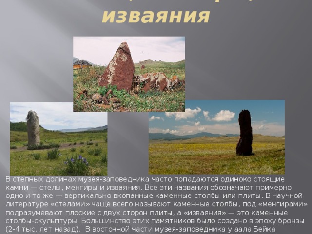 Стелы, менгиры, изваяния В степных долинах музея-заповедника часто попадаются одиноко стоящие камни — стелы, менгиры и изваяния. Все эти названия обозначают примерно одно и то же — вертикально вкопанные каменные столбы или плиты. В научной литературе «стелами» чаще всего называют каменные столбы, под «менгирами» подразумевают плоские с двух сторон плиты, а «изваяния» — это каменные столбы-скульптуры. Большинство этих памятников было создано в эпоху бронзы (2-4 тыс. лет назад).  В восточной части музея-заповедника у аала Бейка находятся четыре изваяния эпохи ранней бронзы. 