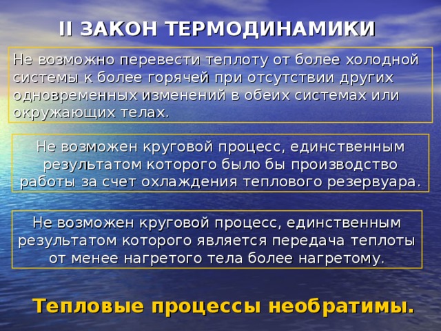 II ЗАКОН ТЕРМОДИНАМИКИ  Не возможно перевести теплоту от более холодной системы к более горячей при отсутствии других одновременных изменений в обеих системах или окружающих телах. Не возможен круговой процесс, единственным результатом которого было бы производство работы за счет охлаждения теплового резервуара. Не возможен круговой процесс, единственным результатом которого является передача теплоты от менее нагретого тела более нагретому. Тепловые процессы необратимы. 
