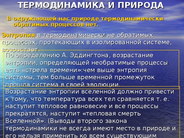 ТЕРМОДИНАМИКА И ПРИРОДА В окружающей нас природе термодинамически обратимых процессов нет. Энтропия в термодинамически не обратимых процессах, протекающих в изолированной системе, возрастает. По определению А. Эддингтона, возрастание энтропии, определяющей необратимые процессы есть «стрела времени»:чем выше энтропия системы, тем больше временной промежуток прошла система в своей эволюции. Возрастание энтропии вселенной должно привести к тому, что температура всех тел сравняется т. е. наступит тепловое равновесие и все процессы прекратятся, наступит «тепловая смерть Вселенной». (Выводы второго закона термодинамики не всегда имеют место в природе и его нельзя применить ко всем существующим процессам). 