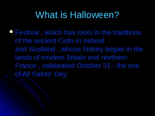 What is Halloween? Festival  , which has roots in the traditions of the ancient Celts in Ireland and Scotland  ,  whose history began in the lands of modern Britain and northern France  , celebrated  October 31 - the eve of All Saints' Day. 