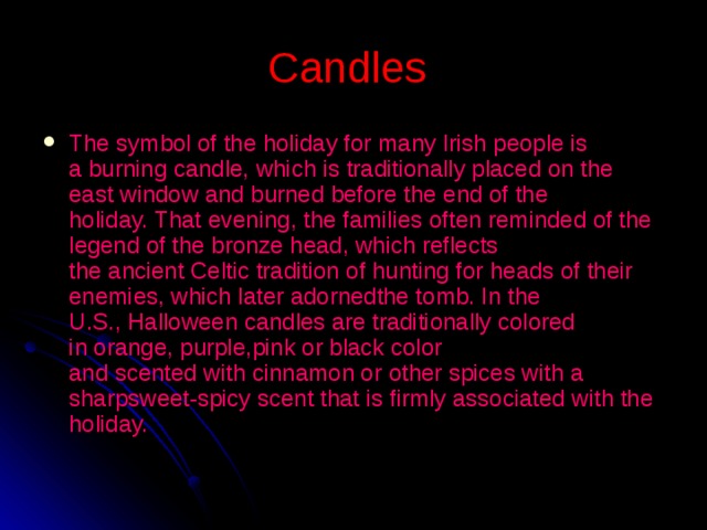 C andles  The symbol of the holiday for many Irish people is a burning candle, which is traditionally placed on the east window and burned before the end of the holiday. That evening, the families often reminded of the legend of the bronze head, which reflects the ancient Celtic tradition of hunting for heads of their enemies, which later adornedthe tomb. In the U.S., Halloween candles are traditionally colored in orange, purple,pink or black color and scented with cinnamon or other spices with a sharpsweet-spicy scent that is firmly associated with the holiday.  