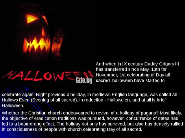 And when in IX century Daddy Grigory III has transferred since May, 13th for November, 1st celebrating of Day all sacred, halloween have started to celebrate again. Night previous a holiday, in medieval English language, was called All Hallows Even (Evening of all sacred), in reduction - Hallowe'en, and at all is brief Halloween. Whether the Christian church endeavoured to revival of a holiday of pagans? Most likely, the objective of eradication traditions was pursued, however, concurrence of dates has led to a boomerang effect. The holiday not only has survived, but also has densely rallied in consciousness of people with church celebrating Day of all sacred. 