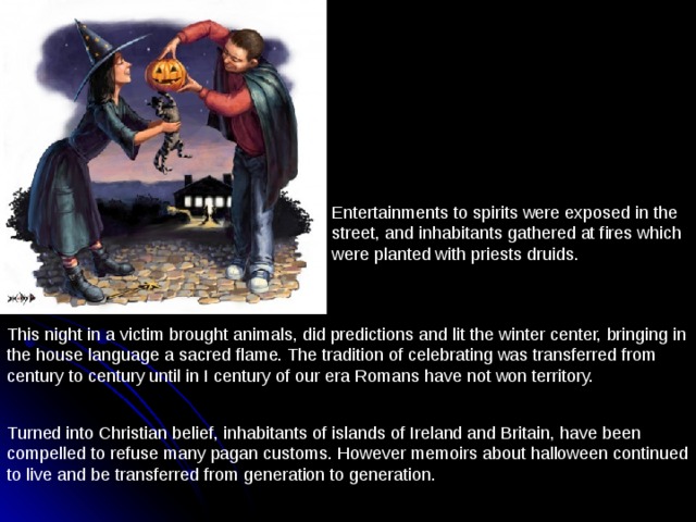 Entertainments to spirits were exposed in the street, and inhabitants gathered at fires which were planted with priests druids. This night in a victim brought animals, did predictions and lit the winter center, bringing in the house language a sacred flame. The tradition of celebrating was transferred from century to century until in I century of our era Romans have not won territory. Turned into Christian belief, inhabitants of islands of Ireland and Britain, have been compelled to refuse many pagan customs. However memoirs about halloween continued to live and be transferred from generation to generation. 