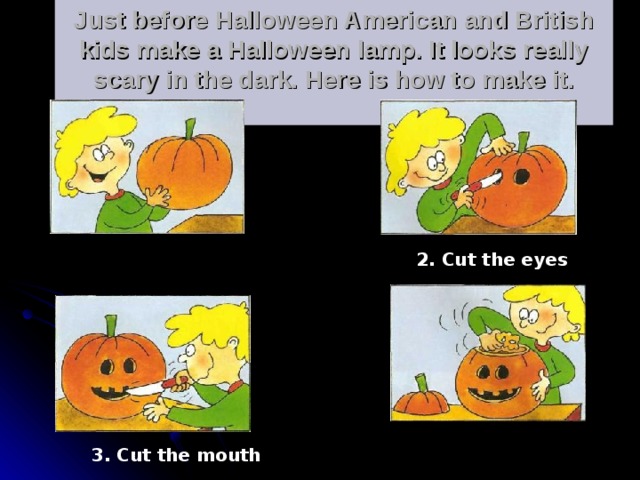 Just before Halloween American and British kids make a Halloween lamp. It looks really scary in the dark. Here is how to make it.   . 1. Take a pumpkin 2. Cut the eyes 4. Empty the pumpkin 3. Cut the mouth 