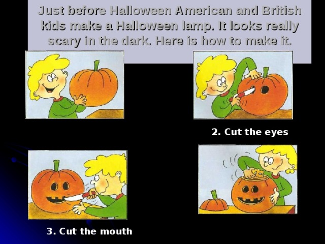 Just before Halloween American and British kids make a Halloween lamp. It looks really scary in the dark. Here is how to make it.   . 1. Take a pumpkin 2. Cut the eyes 4. Empty the pumpkin 3. Cut the mouth 