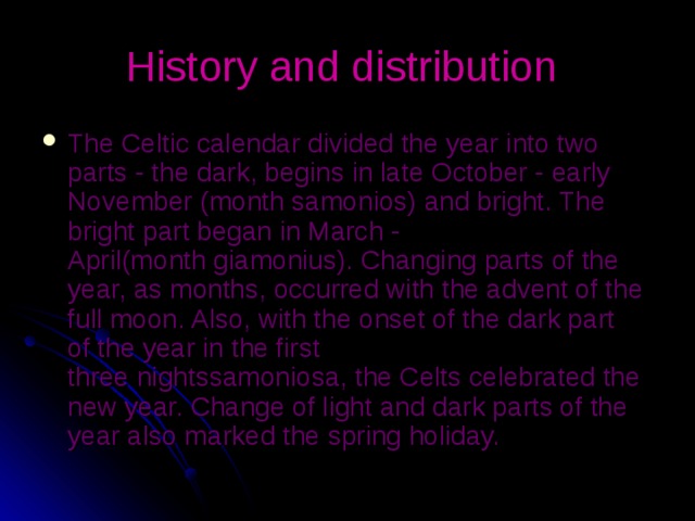 History and distribution  The Celtic calendar divided the year into two parts - the dark, begins in late October - early November (month samonios) and bright. The bright part began in March - April(month giamonius). Changing parts of the year, as months, occurred with the advent of the full moon. Also, with the onset of the dark part of the year in the first three nightssamoniosa, the Celts celebrated the new year. Change of light and dark parts of the year also marked the spring holiday. 