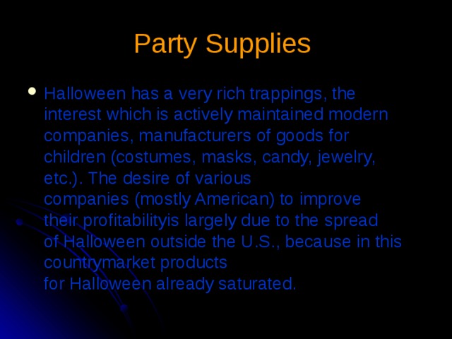 Party Supplies  Halloween has a very rich trappings, the interest which is actively maintained modern companies, manufacturers of goods for children (costumes, masks, candy, jewelry, etc.). The desire of various companies (mostly American) to improve their profitabilityis largely due to the spread of Halloween outside the U.S., because in this countrymarket products for Halloween already saturated. 