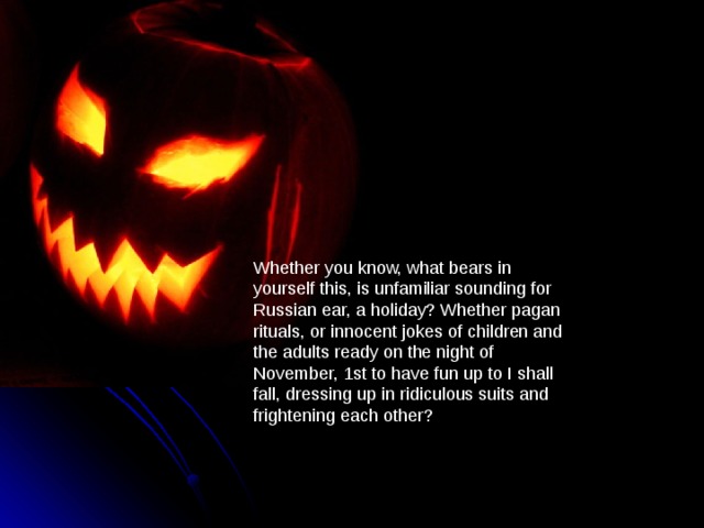 Whether you know, what bears in yourself this, is unfamiliar sounding for Russian ear, a holiday? Whether pagan rituals, or innocent jokes of children and the adults ready on the night of November, 1st to have fun up to I shall fall, dressing up in ridiculous suits and frightening each other? 