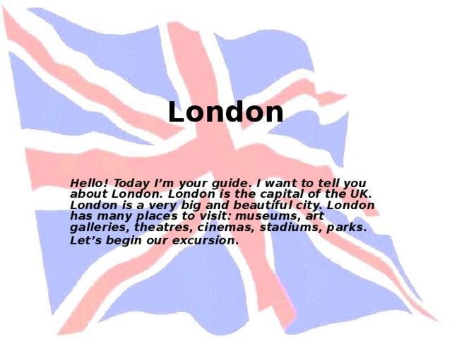 London   Hello! Today I’m your guide. I want to tell you about London. London is the capital of the UK. London is a very big and beautiful city. London has many places to visit: museums, art galleries, theatres, cinemas, stadiums, parks. Let’s begin our excursion.  