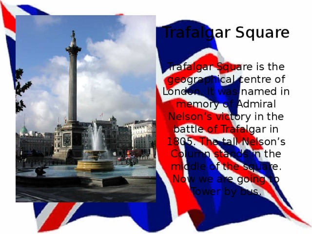 Trafalgar Square   Trafalgar Square is the geographical centre of London. It was named in memory of Admiral Nelson’s victory in the battle of Trafalgar in 1805. The tall Nelson’s Column stands in the middle of the square.  Now we are going to Tower by bus. 