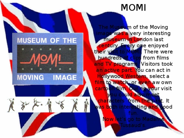 MOMI   The Museum of the Moving image was a very interesting museum in London last century. Every one enjoyed their visit to MOMI. There were hundreds of clips from films and TV programs. Visitors took an active part. You can act in Hollywood Western, select a film to watch, or even aw own cartoon film. During your visit you could also meet characters from the past. It was both interesting and good fun.  Now let’s go to Madame Tussaud’s. 