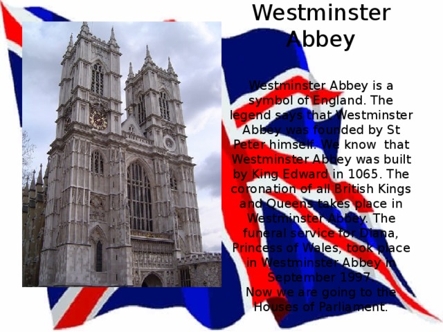 Westminster Abbey   Westminster Abbey is a symbol of England. The legend says that Westminster Abbey was founded by St Peter himself. We know that Westminster Abbey was built by King Edward in 1065. The coronation of all British Kings and Queens takes place in Westminster Abbey. The funeral service for Diana, Princess of Wales, took place in Westminster Abbey in September 1997.  Now we are going to the Houses of Parliament. 