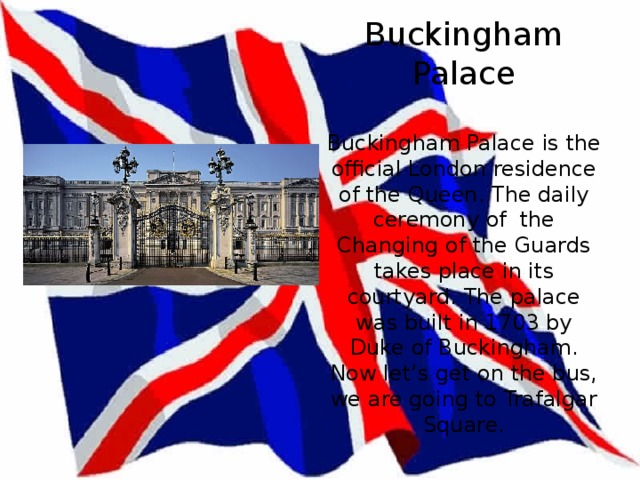 Buckingham Palace   Buckingham Palace is the official London residence of the Queen. The daily ceremony of the Changing of the Guards takes place in its courtyard. The palace was built in 1703 by Duke of Buckingham.  Now let’s get on the bus, we are going to Trafalgar Square. 