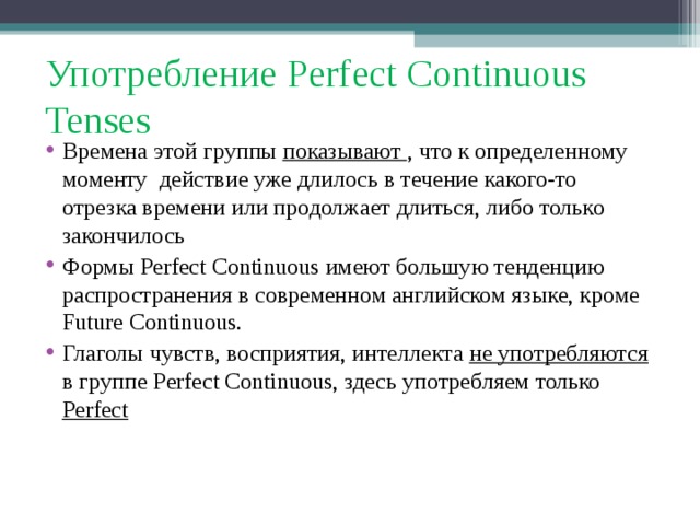 Употребление Perfect Continuous Tenses Времена этой группы показывают , что к определенному моменту действие уже длилось в течение какого-то отрезка времени или продолжает длиться, либо только закончилось Формы Perfect Continuous имеют большую тенденцию распространения в современном английском языке, кроме Future Continuous. Глаголы чувств, восприятия, интеллекта не употребляются в группе Perfect Continuous , здесь употребляем только Perfect  