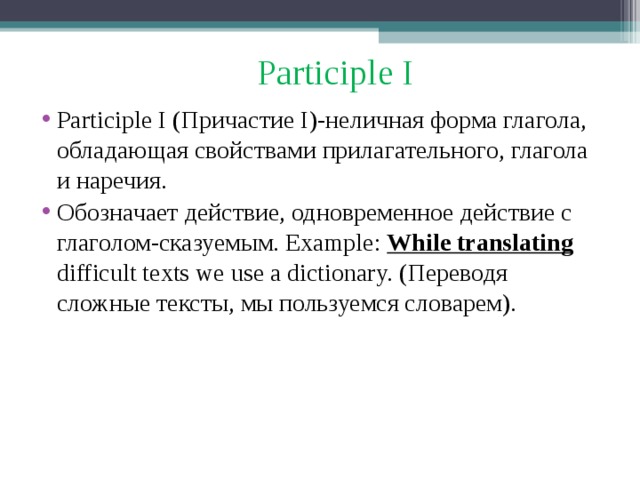 Participle I Participle I ( Причастие I) -неличная форма глагола, обладающая свойствами прилагательного, глагола и наречия. Обозначает действие, одновременное действие с глаголом-сказуемым. Example: While translating difficult texts we use a dictionary. ( Переводя сложные тексты, мы пользуемся словарем). 