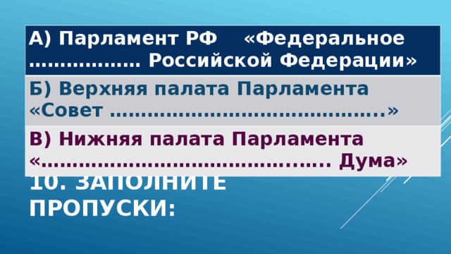 А) Парламент РФ «Федеральное ……………… Российской Федерации» Б) Верхняя палата Парламента «Совет ……………………………………..» В) Нижняя палата Парламента «…………………………………..….. Дума» 10. Заполните пропуски: 