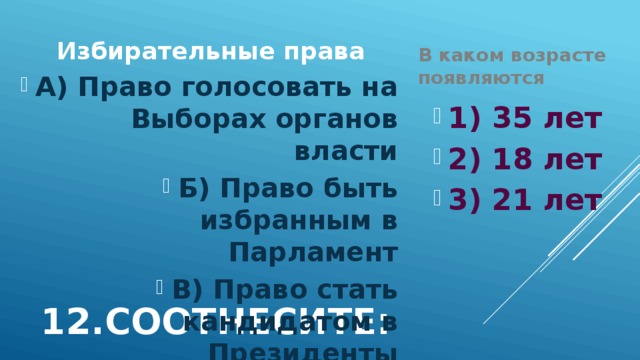 В каком возрасте появляются Избирательные права А) Право голосовать на Выборах органов власти Б) Право быть избранным в Парламент В) Право стать кандидатом в Президенты 1) 35 лет 2) 18 лет 3) 21 лет 12.Соотнесите: 