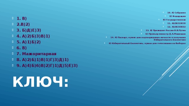 10. А) Собрание Б) Федерации В) Государственная 11. А)2)Б)1)В)3) 12. А)2)Б)3)В)1) 13. А) Президент России В.В.Путин Б) Премьер министр Д.А.Медведев 14. А) Паспорт, нужен для подтверждения личности и получения Избирательного Бюллетеня Б) Избирательный Бюллетень, нужен для голосования на Выборах 1. В) 2.В)2) 3. Б)Д)Е)З) 4. А)2)Б)3)В)1) 5. А)1)Б)2) 6. В) 7. Мажоритарная 8. А)2)Б)1)В)1)Г)3)Д)1) 9. А)4)Б)6)В)2)Г)1)Д)5)Е)3) Ключ: 