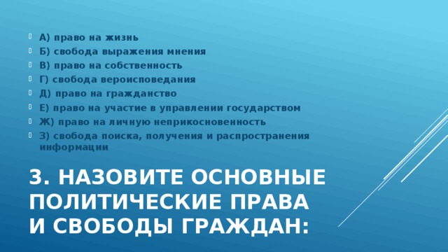 А) право на жизнь Б) свобода выражения мнения В) право на собственность Г) свобода вероисповедания Д) право на гражданство Е) право на участие в управлении государством Ж) право на личную неприкосновенность З) свобода поиска, получения и распространения информации 3. Назовите основные политические права  и свободы граждан: 