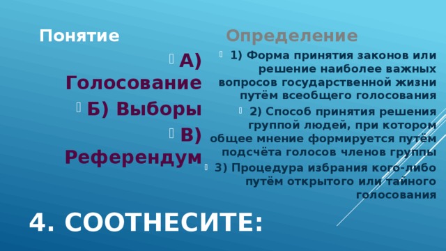 Понятие Определение 1) Форма принятия законов или решение наиболее важных вопросов государственной жизни путём всеобщего голосования 2) Способ принятия решения группой людей, при котором общее мнение формируется путём подсчёта голосов членов группы 3) Процедура избрания кого-либо путём открытого или тайного голосования А) Голосование Б) Выборы В) Референдум 4. Соотнесите: 