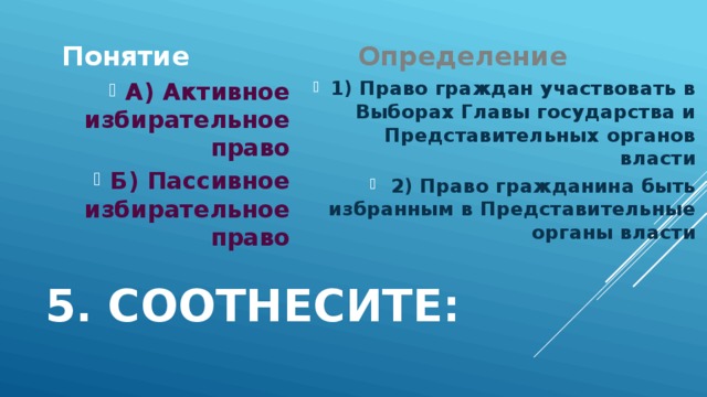 Понятие Определение 1) Право граждан участвовать в Выборах Главы государства и Представительных органов власти 2) Право гражданина быть избранным в Представительные органы власти А) Активное избирательное право Б) Пассивное избирательное право 5. Соотнесите: 