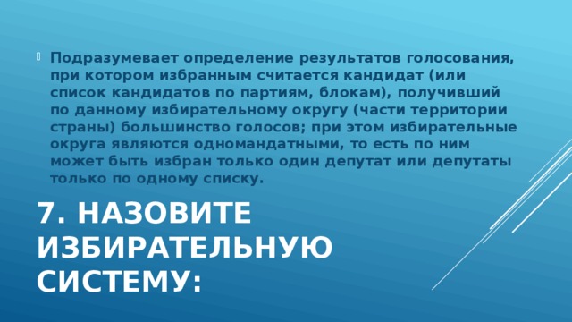 Подразумевает определение результатов голосования, при котором избранным считается кандидат (или список кандидатов по партиям, блокам), получивший по данному избирательному округу (части территории страны) большинство голосов; при этом избирательные округа являются одномандатными, то есть по ним может быть избран только один депутат или депутаты только по одному списку. 7. Назовите избирательную систему: 