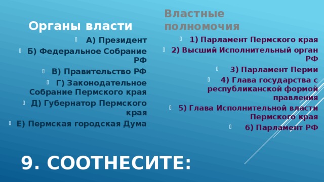 Органы власти Властные полномочия 1) Парламент Пермского края 2) Высший Исполнительный орган РФ 3) Парламент Перми 4) Глава государства с республиканской формой правления 5) Глава Исполнительной власти Пермского края 6) Парламент РФ А) Президент Б) Федеральное Собрание РФ В) Правительство РФ Г) Законодательное Собрание Пермского края Д) Губернатор Пермского края Е) Пермская городская Дума 9. Соотнесите: 