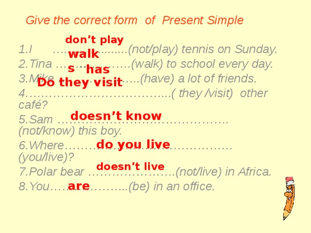  Give the correct form of Present Simple  I …...................(not/play) tennis on Sunday. Tina …… … ……….(walk) to school every day. Mike … ……………..(have) a lot of friends. …………………………… ...( they /visit) other café? Sam …………………………………….(not/know) this boy. Where……………………………………(you/live)? Polar bear ………………….(not/live) in Africa. You………………..(be) in an office.  don't play walks has Do they visit doesn't know do you live doesn't live are   