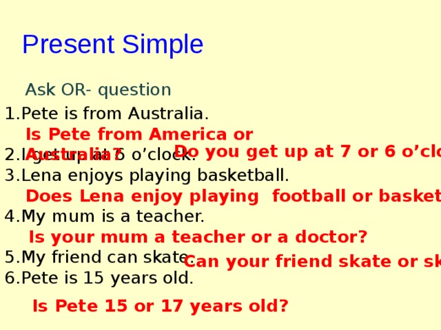 Present Simple  Ask OR- question Pete is from Australia.  I get up at 6 o'clock. Lena enjoys playing basketball.  My mum is a teacher.  My friend can skate. Pete is 15 years old. Is Pete from America or Australia? Do you get up at 7 or 6 o'clock? Does Lena enjoy playing football or basketball? Is your mum a teacher or a doctor? Can your friend skate or ski? Is Pete 15 or 17 years old? 