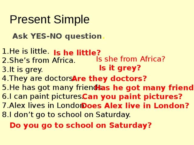 Present Simple Ask YES-NO question . He is little. She's from Africa. It is grey. They are doctors. He has got many friends. I can paint pictures. Alex lives in London. I don't go to school on Saturday. Is he little? Is she from Africa? Is it grey? Are they doctors? Has he got many friends? Can you paint pictures? Does Alex live in London? Do you go to school on Saturday? 