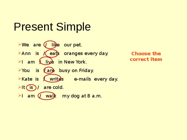 Present Simple We are / like our pet. Ann is / eats oranges every day. I am / live in  New York. You is / are busy on Friday. Kate is / writes e-mails every day. It is / are cold. I am / walk my dog at 8 a.m. Choose the correct item 