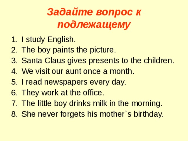 Задайте вопрос к подлежащему I study English. The boy paints the picture. Santa Claus gives presents to the children. We visit our aunt once a month. I read newspapers every day. They work at the office. The little boy drinks milk in the morning. She never forgets his mother`s birthday. 