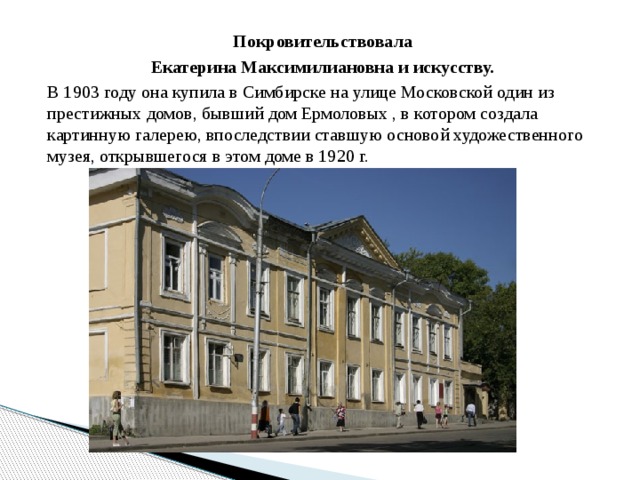 Покровительствовала Екатерина Максимилиановна и искусству. В 1903 году она купила в Симбирске на улице Московской один из престижных домов, бывший дом Ермоловых , в котором создала картинную галерею, впоследствии ставшую основой художественного музея, открывшегося в этом доме в 1920 г.     