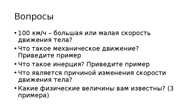 Вопросы 100 км/ч – большая или малая скорость движения тела? Что такое механическое движение? Приведите пример Что такое инерция? Приведите пример Что является причиной изменения скорости движения тела? Какие физические величины вам известны? (3 примера) 