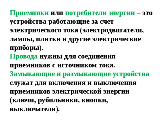 Приемники или потребители энергии – это устройства работающие за счет электрического тока (электродвигатели, лампы, плитки и другие электрические приборы).  Провода нужны для соединения приемников с источником тока.  Замыкающие и размыкающие устройства служат для включения и выключения приемников электрической энергии (ключи, рубильники, кнопки, выключатели). 