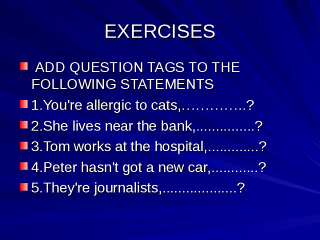 EXERCISES  ADD QUESTION TAGS TO THE FOLLOWING STATEMENTS 1.You're allergic to cats,…………..? 2.She lives near the bank,...............? 3.Tom works at the hospital,.............? 4.Peter hasn't got a new car,............? 5.They're journalists,...................? 