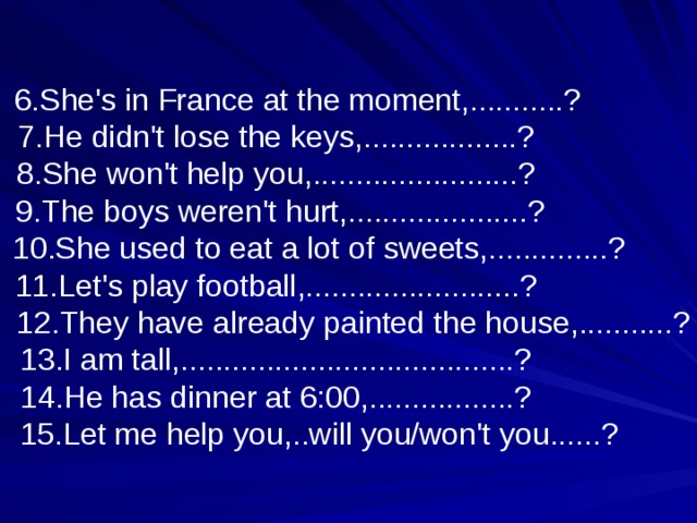  6.She's in France at the moment,...........? 7.He didn't lose the keys,..................? 8.She won't help you,........................?  9.The boys weren't hurt,.....................?  10.She used to eat a lot of sweets,..............? 11.Let's play football,.........................?  12.They have already painted the house,...........? 13.I am tall,.......................................? 14.He has dinner at 6:00,.................?  15.Let me help you,..will you/won't you......? 