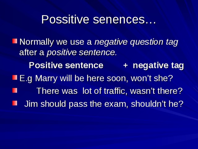 Possitive senences… Normally we use a negative question tag after a positive sentence.  Positive sentence + negative tag E.g Marry will be here soon, won’t she?  There was lot of traffic, wasn’t there?  Jim should pass the exam, shouldn’t he? 