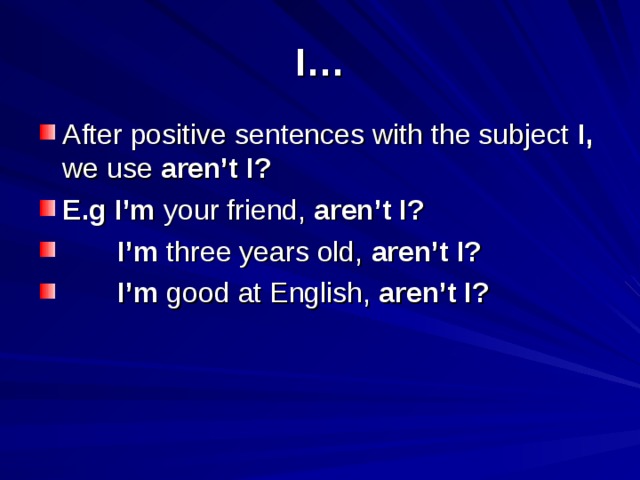 I… After positive sentences with the subject I, we use aren’t I? E.g I’m your friend, aren’t I?  I’m three years old, aren’t I?  I’m good at English, aren’t I? 