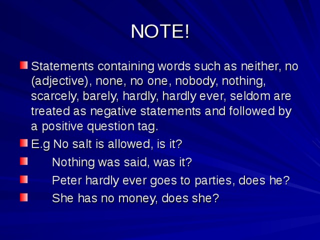 NOTE! Statements containing words such as neither, no (adjective), none, no one, nobody, nothing, scarcely, barely, hardly, hardly ever, seldom are treated as negative statements and followed by a positive question tag. E.g No salt is allowed, is it?  Nothing was said, was it?  Peter hardly ever goes to parties, does he?  She has no money, does she? 