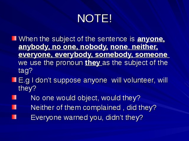 NOTE! When the subject of the sentence is anyone, anybody, no one, nobody,  none , neither, everyone, everybody, somebody, someone  we use the pronoun they  as the subject of the tag? E.g I don’t suppose anyone will volunteer, will they?  No one would object, would they?  Neither of them complained , did they?  Everyone warned you, didn’t they? 