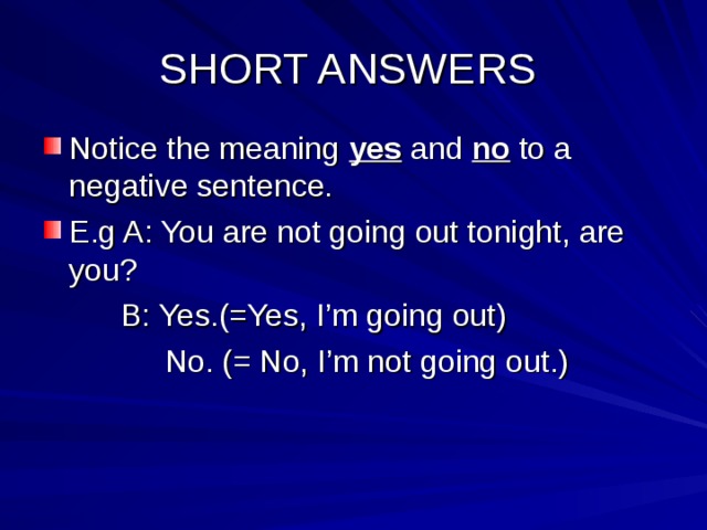 SHORT ANSWERS Notice the meaning yes and no to a negative sentence. E.g A: You are not going out tonight, are you?  B: Yes.(=Yes, I’m going out)  No. (= No, I’m not going out.) 