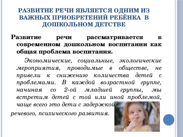 Развитие речи является одним из важных приобретений ребёнка  в дошкольном детстве Развитие речи рассматривается в современном дошкольном воспитании как общая проблема воспитания.     Экономические, социальные, экологические мероприятия, проводимые в обществе, не привели к снижению количества детей с проблемами. В каждой возрастной группе, начиная со 2-ой младшей группы, мы встретим детей с той или иной проблемой, чаще всего это дети с задержкой речевого, психического развития. 