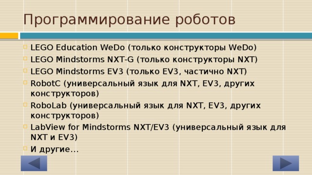 Программирование роботов LEGO Education WeDo (только конструкторы WeDo) LEGO Mindstorms NXT-G (только конструкторы NXT) LEGO Mindstorms EV3 (только EV3, частично NXT) RobotC (универсальный язык для NXT, EV3, других конструкторов) RoboLab (универсальный язык для NXT, EV3, других конструкторов) LabView for Mindstorms NXT/EV3 (универсальный язык для NXT и EV3) И другие… 